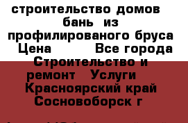 строительство домов , бань  из профилированого бруса › Цена ­ 100 - Все города Строительство и ремонт » Услуги   . Красноярский край,Сосновоборск г.